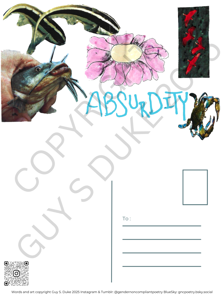 Postcard featuring a hand holding a catfish on the left, a pink flower with a yellow center on the top middle, four flying flamingos on the top right, a crab on the bottom right, and the word "Absurdity" in light blue in the lower middle. Below this, on the left half, is space for writing, on the right is a spot for a stamp and lines for a mailing address. Below the writing space on the left is a QR code directing to the instagram handle @gendernoncompliantpoetry. At the bottom reads: Words and art copyright Guy S. Duke 2025 Instagram & Tumblr: @gendernoncompliantpoetry BlueSky: gncpoetry.bsky.social