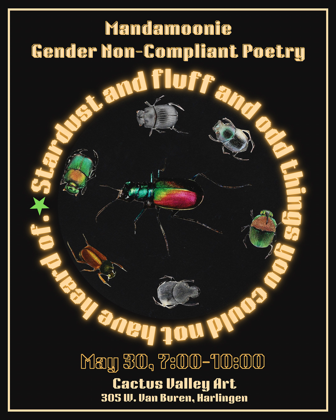 Invitation for event. Black background with gold border. Title, "Stardust and fluff and off things you could not have heard of" is in a yellow font in a circle in the middle. Inside the title are six colorful beetles ina circle and a larger one in the middle. Above the title are the artists, Mandamoonie and Gender Non-Compliant Poetry. Below the title are the opening night details: May 30, 7-10pm, Cactus Valley Art, 305 W. Van Buren, Harlingen, TX