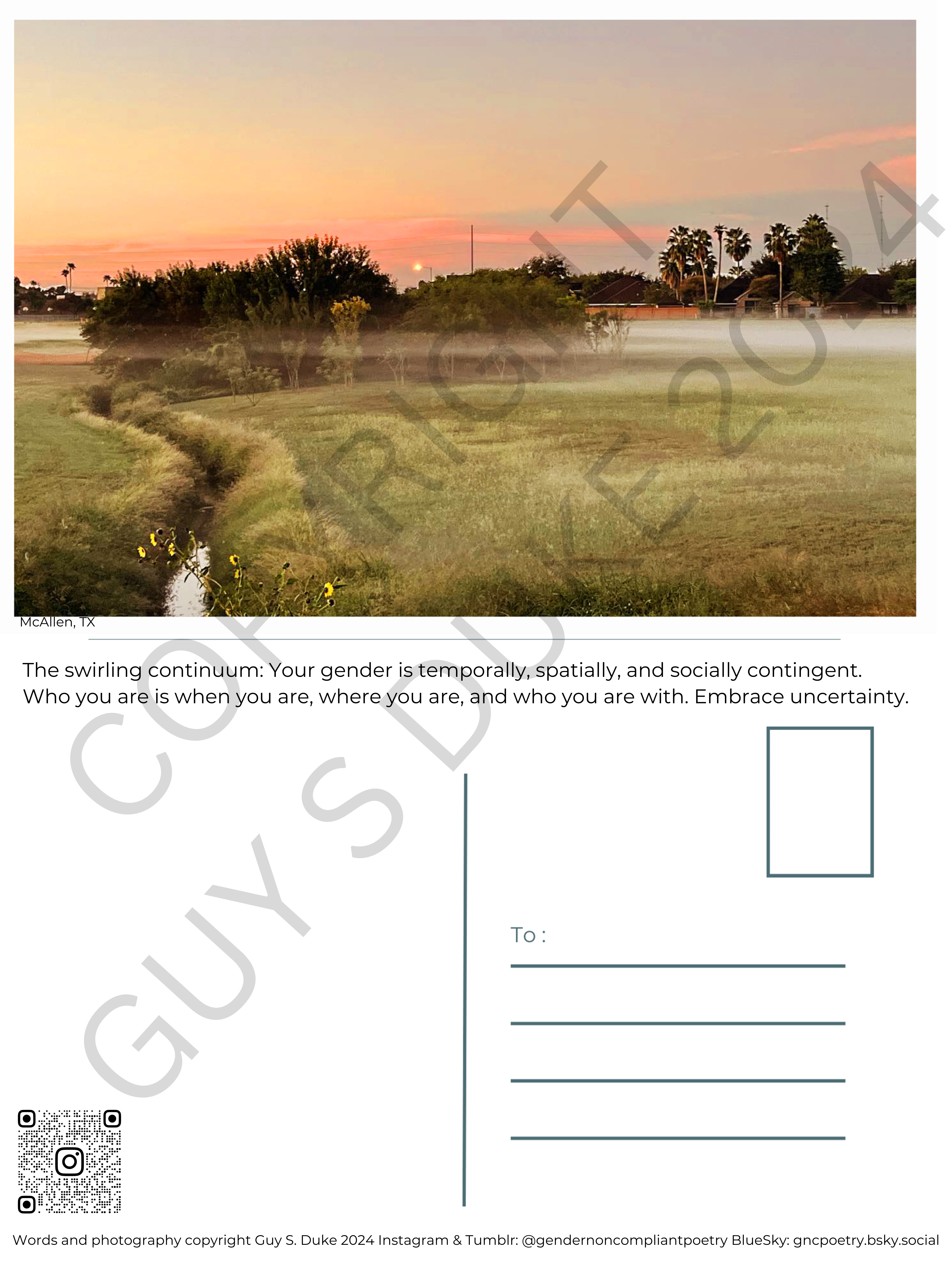 Postcard featuring a green field with trees and a canal, all covered in mist with a glowing orange sunrise above it. Below the image reads: McAllen, TX Below this, on what would be the reverse side, it reads: The swirling continuum: Your gender is temporally, spatially, and socially contingent. Who you are is when you are, where you are, and who you are with. Embrace uncertainty. Below this, on the left half, is space for writing, on the right is a spot for a stamp and lines for a mailing address. Below the writing space on the left is a QR code directing to the instagram handle @gendernoncompliantpoetry. At the bottom reads: Words and photography copyright Guy S. Duke 2024 Instagram & Tumblr: @gendernoncompliantpoetry BlueSky: gncpoetry.bsky.social