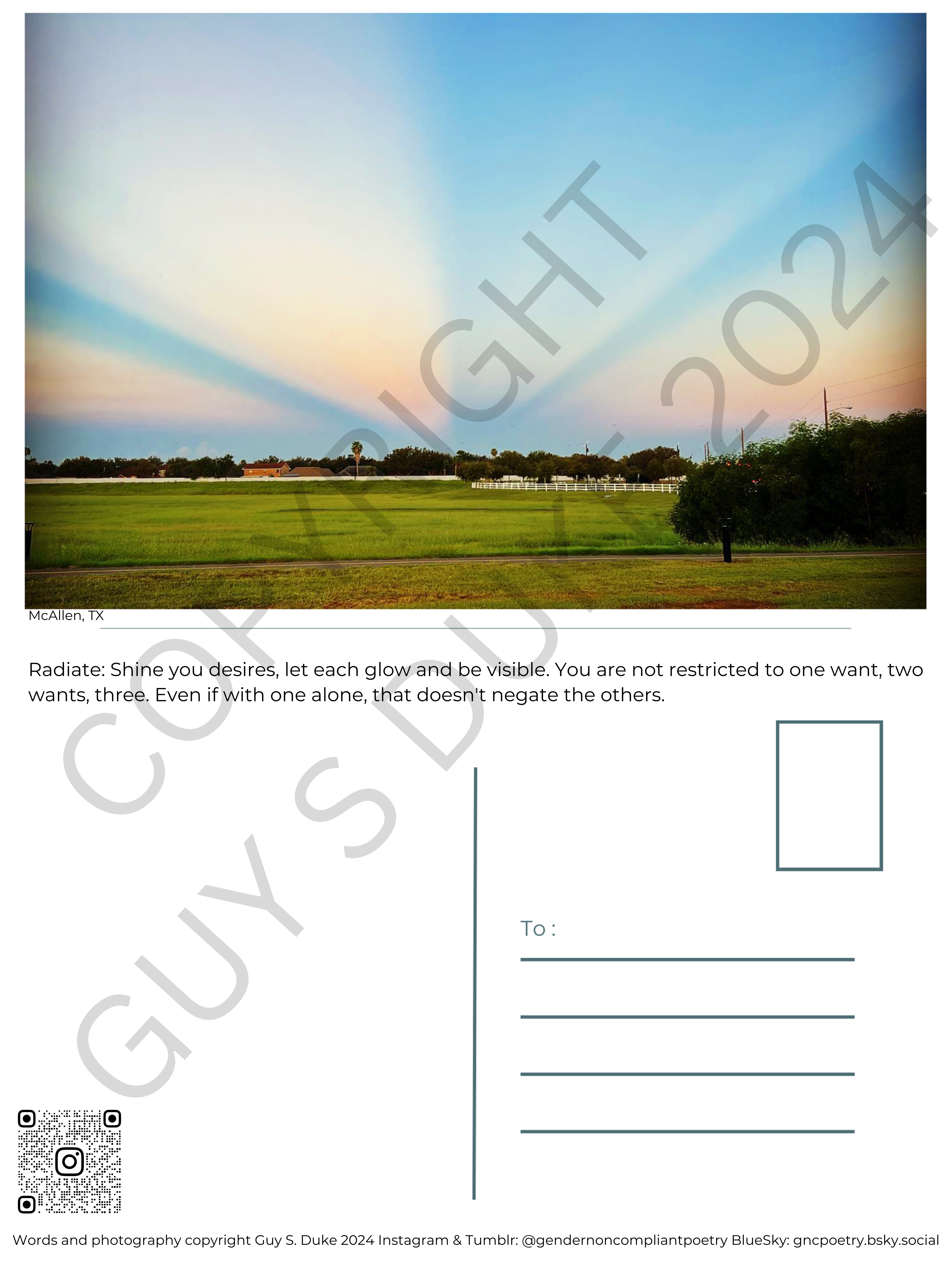 Postcard featuring a green field with trees, above which is the sky with orange sections separated by blue radiating from the middle. Below the image reads: McAllen, TX Below this, on what would be the reverse side, it reads: Radiate: Shine you desires, let each glow and be visible. You are not restricted to one want, two wants, three. Even if with one alone, that doesn't negate the others. Below this, on the left half, is space for writing, on the right is a spot for a stamp and lines for a mailing address. Below the writing space on the left is a QR code directing to the instagram handle @gendernoncompliantpoetry. At the bottom reads: Words and photography copyright Guy S. Duke 2024 Instagram & Tumblr: @gendernoncompliantpoetry BlueSky: gncpoetry.bsky.social