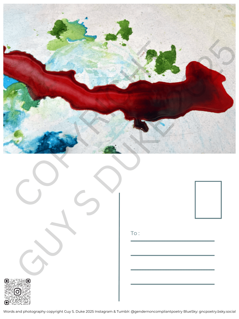 Postcard featuring red, blue, and green dyes running across a white surface. Below this, on the left half, is space for writing, on the right is a spot for a stamp and lines for a mailing address. Below the writing space on the left is a QR code directing to the instagram handle @gendernoncompliantpoetry. At the bottom reads: Words and photography copyright Guy S. Duke 2025 Instagram & Tumblr: @gendernoncompliantpoetry BlueSky: gncpoetry.bsky.social